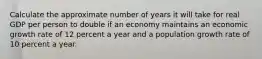 Calculate the approximate number of years it will take for real GDP per person to double if an economy maintains an economic growth rate of 12 percent a year and a population growth rate of 10 percent a year.