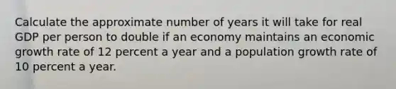 Calculate the approximate number of years it will take for real GDP per person to double if an economy maintains an economic growth rate of 12 percent a year and a population growth rate of 10 percent a year.