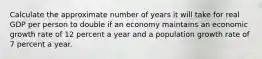 Calculate the approximate number of years it will take for real GDP per person to double if an economy maintains an economic growth rate of 12 percent a year and a population growth rate of 7 percent a year.