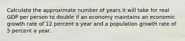 Calculate the approximate number of years it will take for real GDP per person to double if an economy maintains an economic growth rate of 12 percent a year and a population growth rate of 5 percent a year.