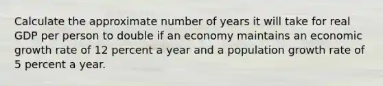 Calculate the approximate number of years it will take for real GDP per person to double if an economy maintains an economic growth rate of 12 percent a year and a population growth rate of 5 percent a year.