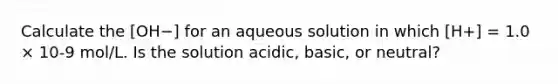 Calculate the [OH−] for an aqueous solution in which [H+] = 1.0 × 10-9 mol/L. Is the solution acidic, basic, or neutral?