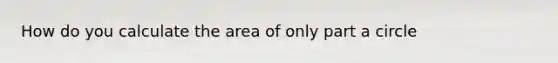 How do you calculate the area of only part a circle