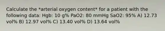 Calculate the *arterial oxygen content* for a patient with the following data: Hgb: 10 g% PaO2: 80 mmHg SaO2: 95% A) 12.73 vol% B) 12.97 vol% C) 13.40 vol% D) 13.64 vol%