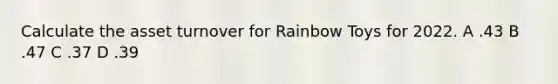 Calculate the asset turnover for Rainbow Toys for 2022. A .43 B .47 C .37 D .39