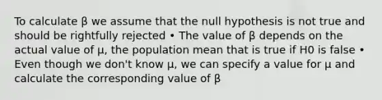 To calculate β we assume that the null hypothesis is not true and should be rightfully rejected • The value of β depends on the actual value of μ, the population mean that is true if H0 is false • Even though we don't know μ, we can specify a value for μ and calculate the corresponding value of β