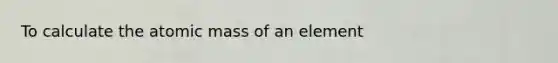 To calculate the atomic mass of an element