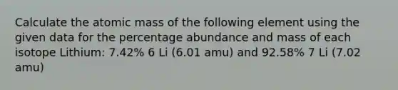 Calculate the atomic mass of the following element using the given data for the percentage abundance and mass of each isotope Lithium: 7.42% 6 Li (6.01 amu) and 92.58% 7 Li (7.02 amu)