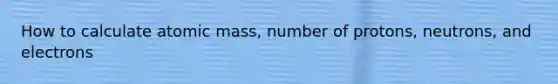 How to calculate atomic mass, number of protons, neutrons, and electrons