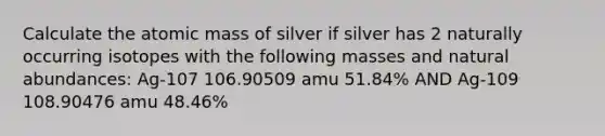 Calculate the atomic mass of silver if silver has 2 naturally occurring isotopes with the following masses and natural abundances: Ag-107 106.90509 amu 51.84% AND Ag-109 108.90476 amu 48.46%