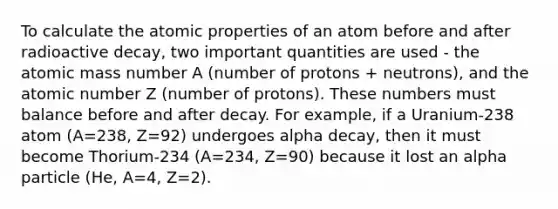 To calculate the atomic properties of an atom before and after radioactive decay, two important quantities are used - the atomic mass number A (number of protons + neutrons), and the atomic number Z (number of protons). These numbers must balance before and after decay. For example, if a Uranium-238 atom (A=238, Z=92) undergoes alpha decay, then it must become Thorium-234 (A=234, Z=90) because it lost an alpha particle (He, A=4, Z=2).