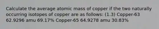 Calculate the average atomic mass of copper if the two naturally occurring isotopes of copper are as follows: (1.3) Copper-63 62.9296 amu 69.17% Copper-65 64.9278 amu 30.83%