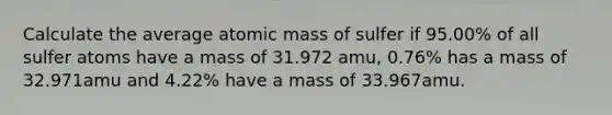 Calculate the average atomic mass of sulfer if 95.00% of all sulfer atoms have a mass of 31.972 amu, 0.76% has a mass of 32.971amu and 4.22% have a mass of 33.967amu.