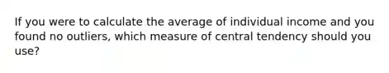 If you were to calculate the average of individual income and you found no outliers, which measure of central tendency should you use?