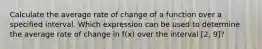 Calculate the average rate of change of a function over a specified interval. Which expression can be used to determine the average rate of change in f(x) over the interval [2, 9]?