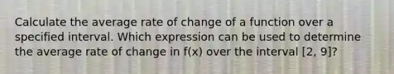 Calculate the average rate of change of a function over a specified interval. Which expression can be used to determine the average rate of change in f(x) over the interval [2, 9]?