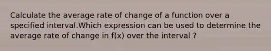 Calculate the average rate of change of a function over a specified interval.Which expression can be used to determine the average rate of change in f(x) over the interval ?