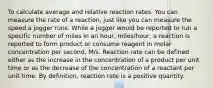 To calculate average and relative reaction rates. You can measure the rate of a reaction, just like you can measure the speed a jogger runs. While a jogger would be reported to run a specific number of miles in an hour, miles/hour, a reaction is reported to form product or consume reagent in molar concentration per second, M/s. Reaction rate can be defined either as the increase in the concentration of a product per unit time or as the decrease of the concentration of a reactant per unit time. By definition, reaction rate is a positive quantity.