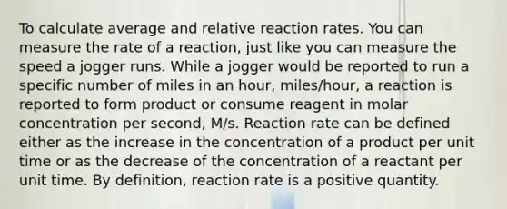 To calculate average and relative reaction rates. You can measure the rate of a reaction, just like you can measure the speed a jogger runs. While a jogger would be reported to run a specific number of miles in an hour, miles/hour, a reaction is reported to form product or consume reagent in molar concentration per second, M/s. Reaction rate can be defined either as the increase in the concentration of a product per unit time or as the decrease of the concentration of a reactant per unit time. By definition, reaction rate is a positive quantity.