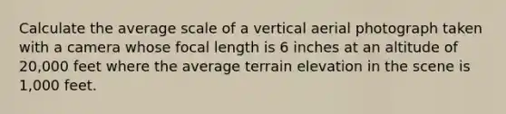 Calculate the average scale of a vertical aerial photograph taken with a camera whose focal length is 6 inches at an altitude of 20,000 feet where the average terrain elevation in the scene is 1,000 feet.