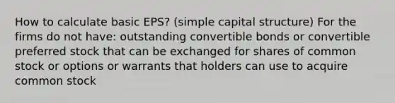 How to calculate basic EPS? (simple capital structure) For the firms do not have: outstanding convertible bonds or convertible preferred stock that can be exchanged for shares of common stock or options or warrants that holders can use to acquire common stock