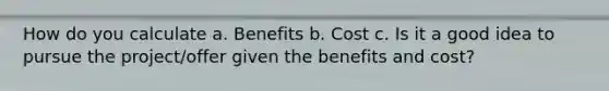 How do you calculate a. Benefits b. Cost c. Is it a good idea to pursue the project/offer given the benefits and cost?