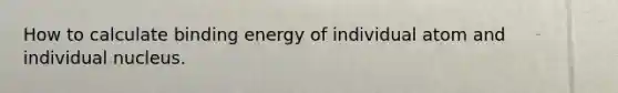 How to calculate binding energy of individual atom and individual nucleus.