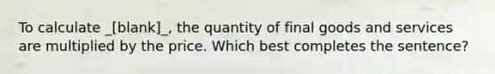 To calculate _[blank]_, the quantity of final goods and services are multiplied by the price. Which best completes the sentence?