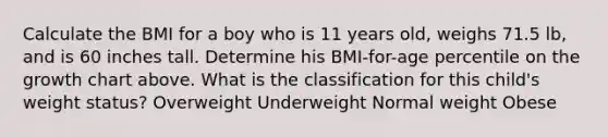 Calculate the BMI for a boy who is 11 years old, weighs 71.5 lb, and is 60 inches tall. Determine his BMI-for-age percentile on the growth chart above. What is the classification for this child's weight status? Overweight Underweight Normal weight Obese