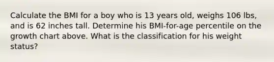 Calculate the BMI for a boy who is 13 years old, weighs 106 lbs, and is 62 inches tall. Determine his BMI-for-age percentile on the growth chart above. What is the classification for his weight status?