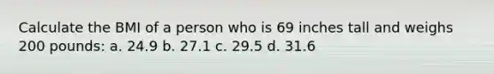 Calculate the BMI of a person who is 69 inches tall and weighs 200 pounds: a. 24.9 b. 27.1 c. 29.5 d. 31.6