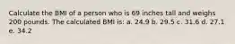 Calculate the BMI of a person who is 69 inches tall and weighs 200 pounds. The calculated BMI is: a. 24.9 b. 29.5 c. 31.6 d. 27.1 e. 34.2