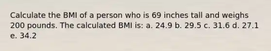 Calculate the BMI of a person who is 69 inches tall and weighs 200 pounds. The calculated BMI is: a. 24.9 b. 29.5 c. 31.6 d. 27.1 e. 34.2