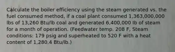 Calculate the boiler efficiency using the steam generated vs. the fuel consumed method, if a coal plant consumed 1,363,000,000 lbs of 13,260 Btu/lb coal and generated 6,400,000 Ib of steam for a month of operation. (Feedwater temp. 208 F, Steam conditions: 179 psig and superheated to 520 F with a heat content of 1,280.4 Btu/lb.)