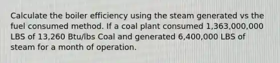 Calculate the boiler efficiency using the steam generated vs the fuel consumed method. If a coal plant consumed 1,363,000,000 LBS of 13,260 Btu/lbs Coal and generated 6,400,000 LBS of steam for a month of operation.