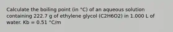 Calculate the boiling point (in °C) of an aqueous solution containing 222.7 g of ethylene glycol (C2H6O2) in 1.000 L of water. Kb = 0.51 °C/m