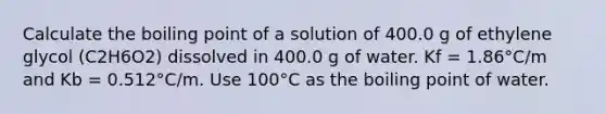 Calculate the boiling point of a solution of 400.0 g of ethylene glycol (C2H6O2) dissolved in 400.0 g of water. Kf = 1.86°C/m and Kb = 0.512°C/m. Use 100°C as the boiling point of water.