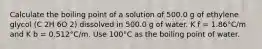 Calculate the boiling point of a solution of 500.0 g of ethylene glycol (C 2H 6O 2) dissolved in 500.0 g of water. K f = 1.86°C/m and K b = 0.512°C/m. Use 100°C as the boiling point of water.