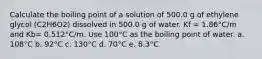 Calculate the boiling point of a solution of 500.0 g of ethylene glycol (C2H6O2) dissolved in 500.0 g of water. Kf = 1.86°C/m and Kb= 0.512°C/m. Use 100°C as the boiling point of water. a. 108°C b. 92°C c. 130°C d. 70°C e. 8.3°C