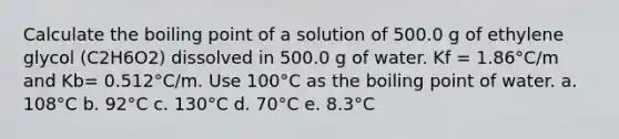 Calculate the boiling point of a solution of 500.0 g of ethylene glycol (C2H6O2) dissolved in 500.0 g of water. Kf = 1.86°C/m and Kb= 0.512°C/m. Use 100°C as the boiling point of water. a. 108°C b. 92°C c. 130°C d. 70°C e. 8.3°C