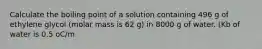 Calculate the boiling point of a solution containing 496 g of ethylene glycol (molar mass is 62 g) in 8000 g of water. (Kb of water is 0.5 oC/m