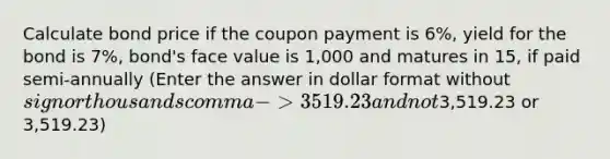 Calculate bond price if the coupon payment is 6%, yield for the bond is 7%, bond's face value is 1,000 and matures in 15, if paid semi-annually (Enter the answer in dollar format without sign or thousands comma -> 3519.23 and not3,519.23 or 3,519.23)