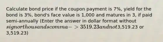 Calculate bond price if the coupon payment is 7%, yield for the bond is 3%, bond's face value is 1,000 and matures in 3, if paid semi-annually (Enter the answer in dollar format without sign or thousands comma -> 3519.23 and not3,519.23 or 3,519.23)