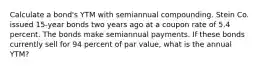 Calculate a bond's YTM with semiannual compounding. Stein Co. issued 15-year bonds two years ago at a coupon rate of 5.4 percent. The bonds make semiannual payments. If these bonds currently sell for 94 percent of par value, what is the annual YTM?