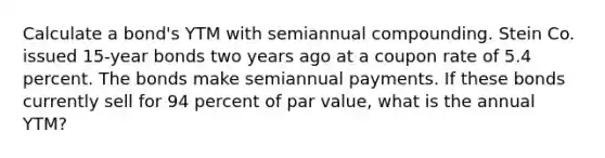 Calculate a bond's YTM with semiannual compounding. Stein Co. issued 15-year bonds two years ago at a coupon rate of 5.4 percent. The bonds make semiannual payments. If these bonds currently sell for 94 percent of par value, what is the annual YTM?