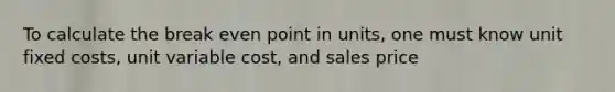 To calculate the break even point in units, one must know unit fixed costs, unit variable cost, and sales price