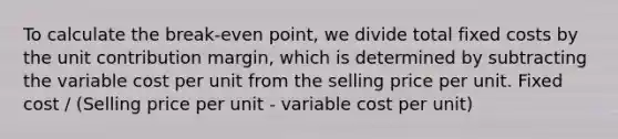 To calculate the break-even point, we divide total fixed costs by the unit contribution margin, which is determined by subtracting the variable cost per unit from the selling price per unit. Fixed cost / (Selling price per unit - variable cost per unit)