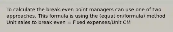 To calculate the break-even point managers can use one of two approaches. This formula is using the (equation/formula) method Unit sales to break even = Fixed expenses/Unit CM