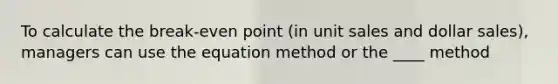 To calculate the break-even point (in unit sales and dollar sales), managers can use the equation method or the ____ method