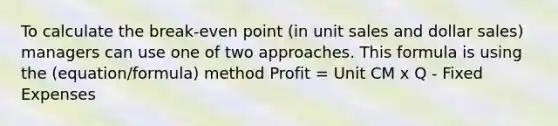 To calculate the break-even point (in unit sales and dollar sales) managers can use one of two approaches. This formula is using the (equation/formula) method Profit = Unit CM x Q - Fixed Expenses